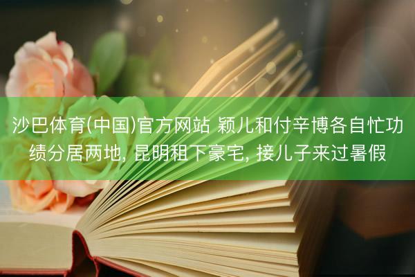 沙巴体育(中国)官方网站 颖儿和付辛博各自忙功绩分居两地， 昆明租下豪宅， 接儿子来过暑假