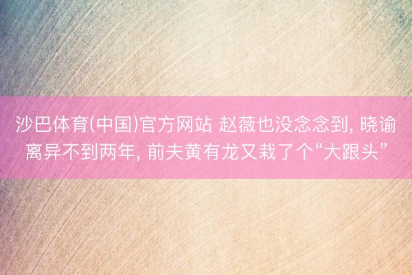 沙巴体育(中国)官方网站 赵薇也没念念到， 晓谕离异不到两年， 前夫黄有龙又栽了个“大跟头”