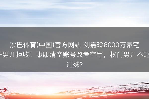 沙巴体育(中国)官方网站 刘嘉玲6000万豪宅被干男儿拒收！康康清空账号改考空军，权门男儿不迥殊？