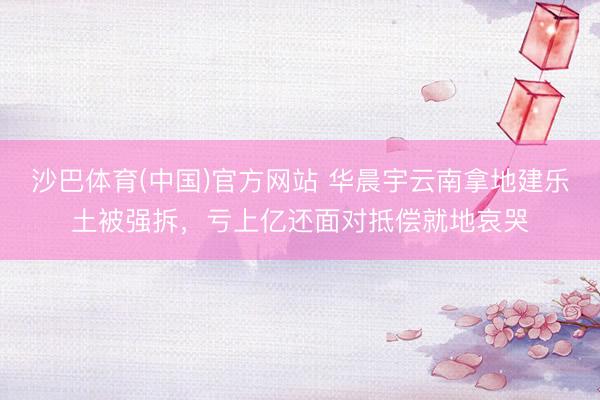 沙巴体育(中国)官方网站 华晨宇云南拿地建乐土被强拆，亏上亿还面对抵偿就地哀哭