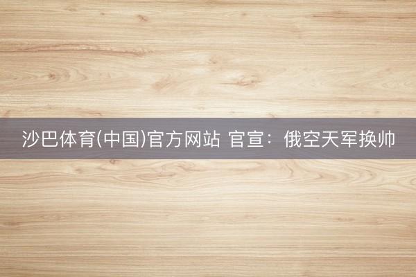 沙巴体育(中国)官方网站 官宣：俄空天军换帅