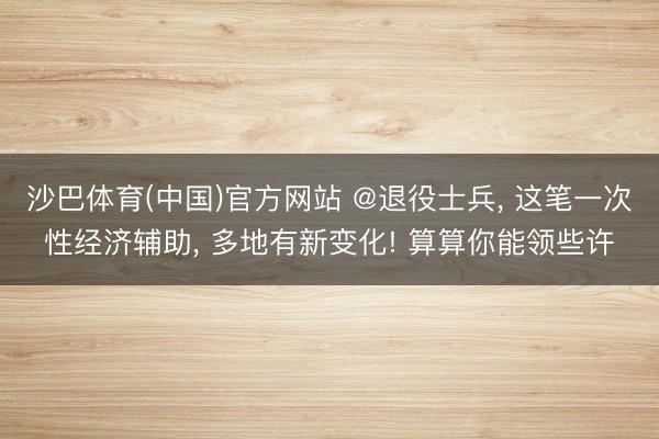 沙巴体育(中国)官方网站 @退役士兵， 这笔一次性经济辅助， 多地有新变化! 算算你能领些许