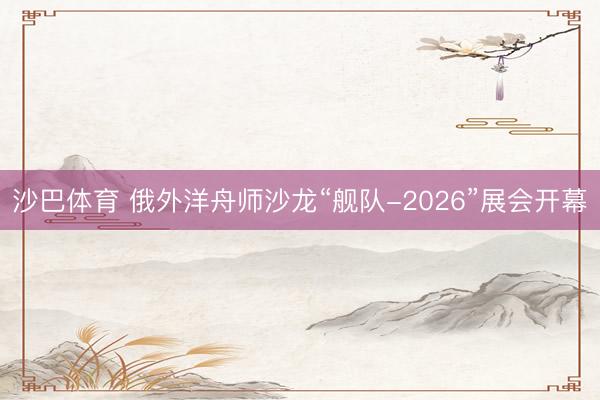 沙巴体育 俄外洋舟师沙龙“舰队-2026”展会开幕
