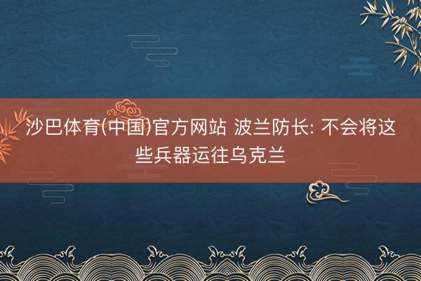 沙巴体育(中国)官方网站 波兰防长: 不会将这些兵器运往乌克兰