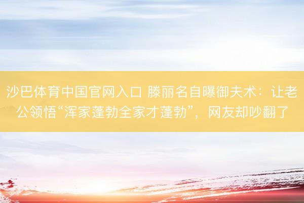沙巴体育中国官网入口 滕丽名自曝御夫术：让老公领悟“浑家蓬勃全家才蓬勃”，网友却吵翻了
