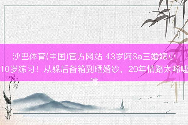 沙巴体育(中国)官方网站 43岁阿Sa三婚嫁小10岁练习！从躲后备箱到晒婚纱，20年情路太唏嘘