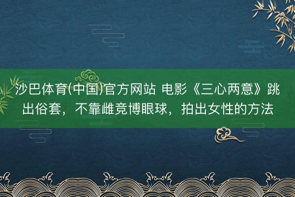 沙巴体育(中国)官方网站 电影《三心两意》跳出俗套，不靠雌竞博眼球，拍出女性的方法