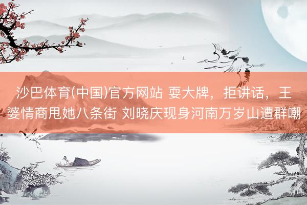 沙巴体育(中国)官方网站 耍大牌，拒讲话，王婆情商甩她八条街 刘晓庆现身河南万岁山遭群嘲
