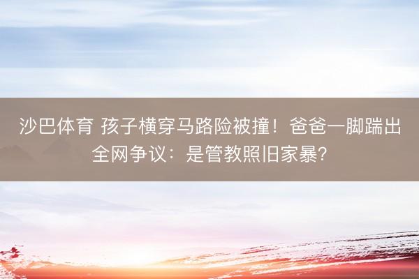 沙巴体育 孩子横穿马路险被撞！爸爸一脚踹出全网争议：是管教照旧家暴？