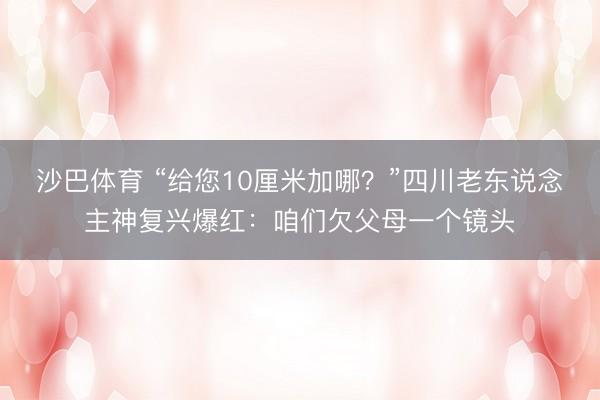 沙巴体育 “给您10厘米加哪？”四川老东说念主神复兴爆红：咱们欠父母一个镜头