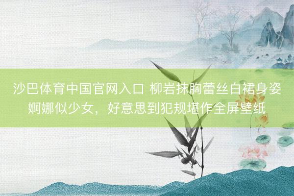 沙巴体育中国官网入口 柳岩抹胸蕾丝白裙身姿婀娜似少女，好意思到犯规堪作全屏壁纸