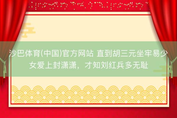 沙巴体育(中国)官方网站 直到胡三元坐牢易少女爱上封潇潇，才知刘红兵多无耻