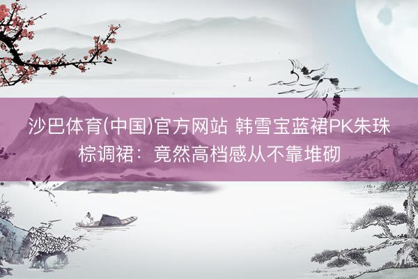沙巴体育(中国)官方网站 韩雪宝蓝裙PK朱珠棕调裙：竟然高档感从不靠堆砌
