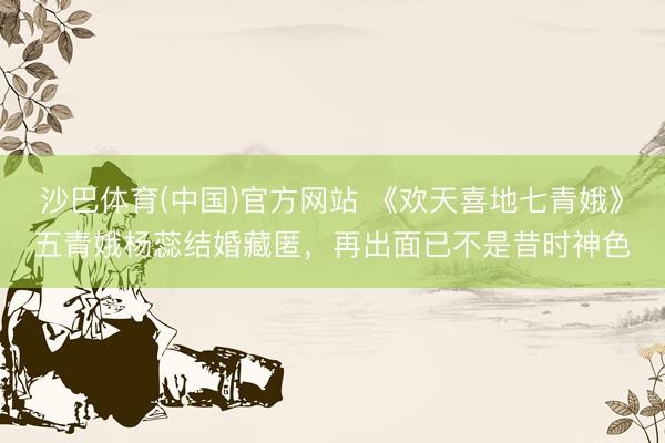 沙巴体育(中国)官方网站 《欢天喜地七青娥》五青娥杨蕊结婚藏匿，再出面已不是昔时神色