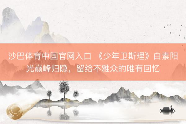 沙巴体育中国官网入口 《少年卫斯理》白素阳光巅峰归隐,留给不雅众的唯有回忆