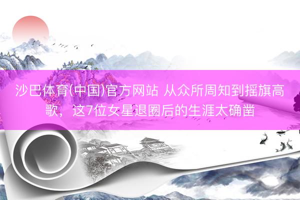 沙巴体育(中国)官方网站 从众所周知到摇旗高歌，这7位女星退圈后的生涯太确凿