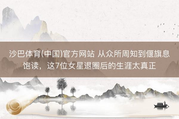 沙巴体育(中国)官方网站 从众所周知到偃旗息饱读，这7位女星退圈后的生涯太真正