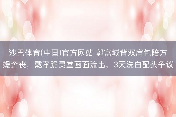 沙巴体育(中国)官方网站 郭富城背双肩包陪方媛奔丧，戴孝跪灵堂画面流出，3天洗白配头争议