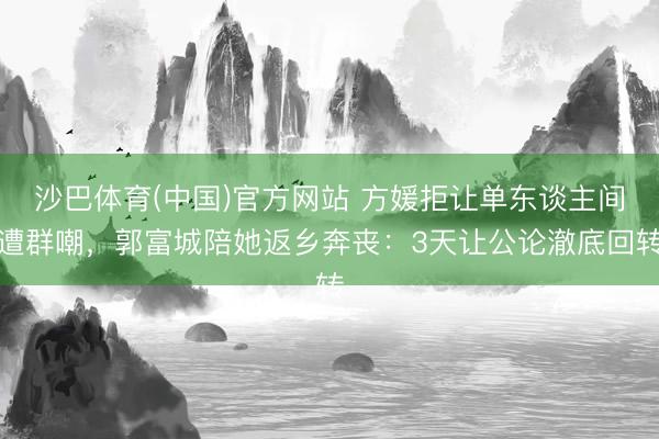 沙巴体育(中国)官方网站 方媛拒让单东谈主间遭群嘲，郭富城陪她返乡奔丧：3天让公论澈底回转