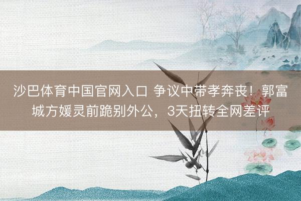 沙巴体育中国官网入口 争议中带孝奔丧！郭富城方媛灵前跪别外公，3天扭转全网差评