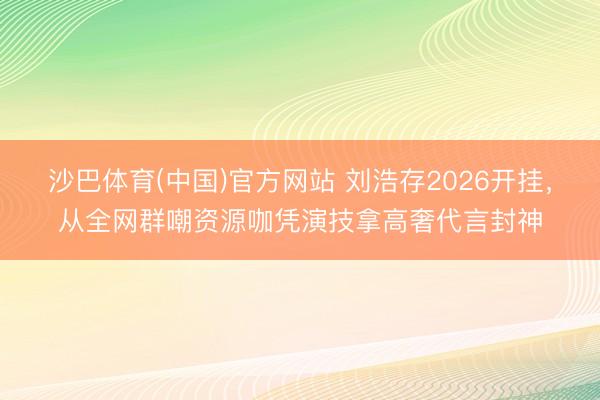 沙巴体育(中国)官方网站 刘浩存2026开挂，从全网群嘲资源咖凭演技拿高奢代言封神