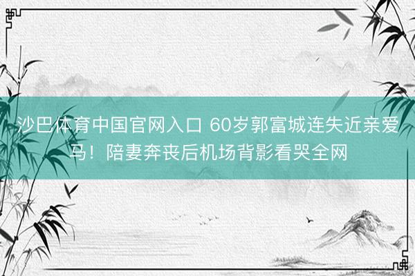 沙巴体育中国官网入口 60岁郭富城连失近亲爱马！陪妻奔丧后机场背影看哭全网