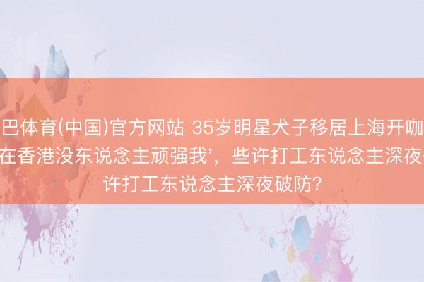 沙巴体育(中国)官方网站 35岁明星犬子移居上海开咖啡馆：'在香港没东说念主顽强我'，些许打工东说念主深夜破防？