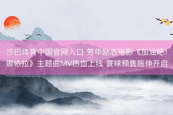 沙巴体育中国官网入口 芳华励志电影《加油吧！娜依拉》主题曲MV热血上线 寰球预售施伸开启