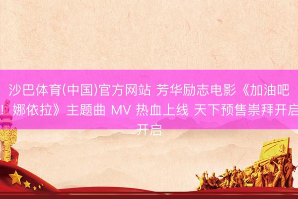 沙巴体育(中国)官方网站 芳华励志电影《加油吧！娜依拉》主题曲 MV 热血上线 天下预售崇拜开启