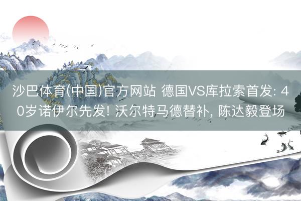 沙巴体育(中国)官方网站 德国VS库拉索首发: 40岁诺伊尔先发! 沃尔特马德替补， 陈达毅登场