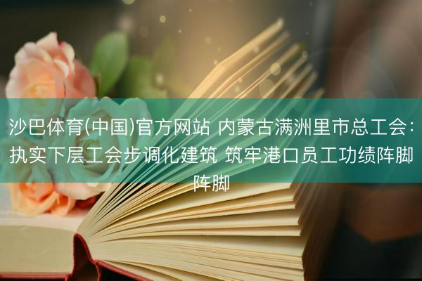 沙巴体育(中国)官方网站 内蒙古满洲里市总工会:执实下层工会步调化建筑 筑牢港口员工功绩阵脚