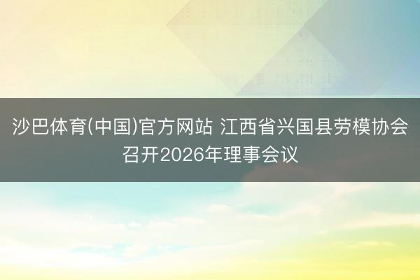 沙巴体育(中国)官方网站 江西省兴国县劳模协会召开2026年理事会议