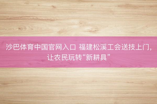 沙巴体育中国官网入口 福建松溪工会送技上门,让农民玩转“新耕具”