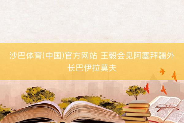 沙巴体育(中国)官方网站 王毅会见阿塞拜疆外长巴伊拉莫夫