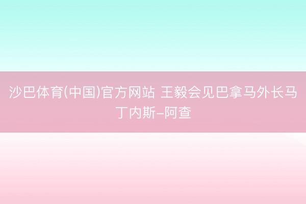 沙巴体育(中国)官方网站 王毅会见巴拿马外长马丁内斯-阿查