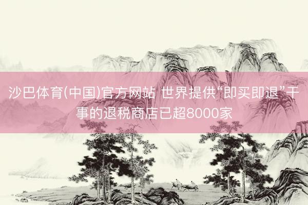 沙巴体育(中国)官方网站 世界提供“即买即退”干事的退税商店已超8000家