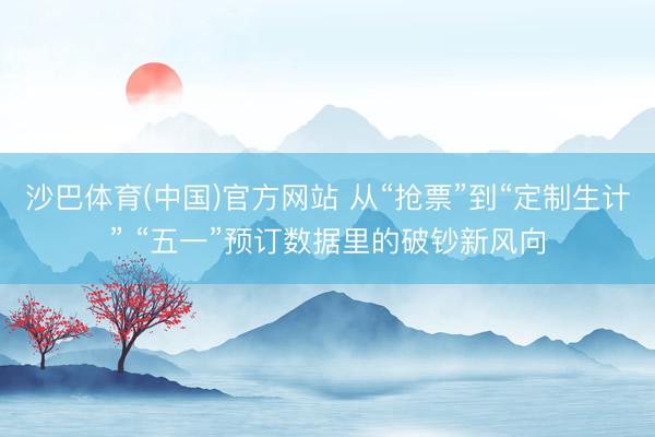 沙巴体育(中国)官方网站 从“抢票”到“定制生计” “五一”预订数据里的破钞新风向