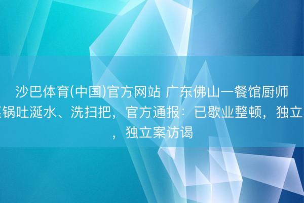 沙巴体育(中国)官方网站 广东佛山一餐馆厨师往炒菜锅吐涎水、洗扫把，官方通报：已歇业整顿，独立案访谒