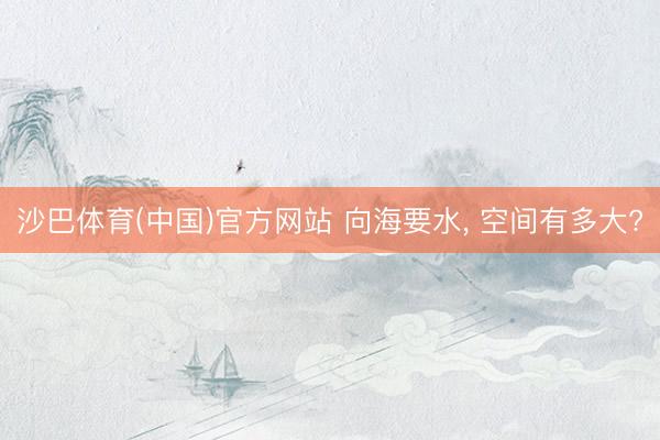 沙巴体育(中国)官方网站 向海要水， 空间有多大?