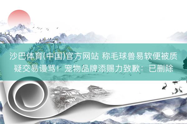 沙巴体育(中国)官方网站 称毛球兽易软便被质疑交易谩骂!宠物品牌添赐力致歉:已删除