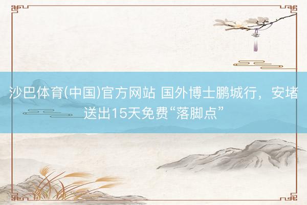 沙巴体育(中国)官方网站 国外博士鹏城行，安堵送出15天免费“落脚点”
