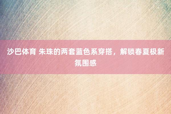 沙巴体育 朱珠的两套蓝色系穿搭，解锁春夏极新氛围感
