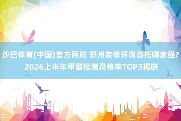 沙巴体育(中国)官方网站 郑州装修环保寄托哪家强? 2026上半年甲醛检测及格率TOP3揭晓