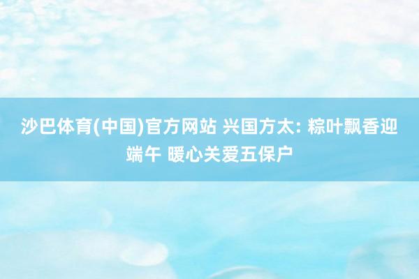 沙巴体育(中国)官方网站 兴国方太: 粽叶飘香迎端午 暖心关爱五保户