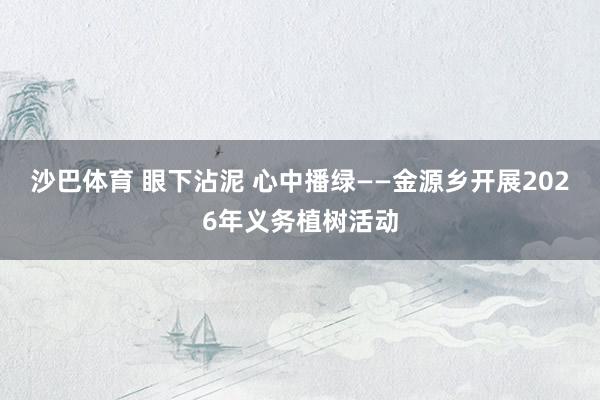 沙巴体育 眼下沾泥 心中播绿——金源乡开展2026年义务植树活动