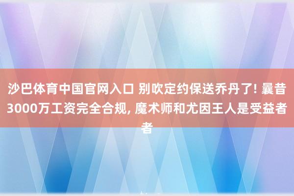 沙巴体育中国官网入口 别吹定约保送乔丹了! 曩昔3000万工资完全合规， 魔术师和尤因王人是受益者
