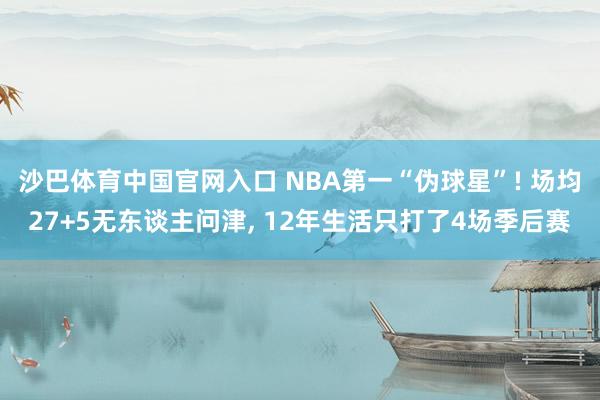 沙巴体育中国官网入口 NBA第一“伪球星”! 场均27+5无东谈主问津， 12年生活只打了4场季后赛
