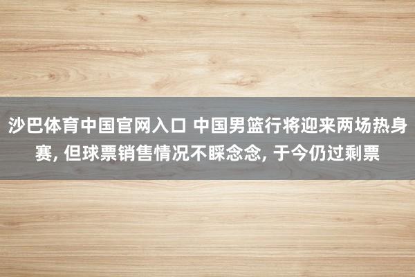 沙巴体育中国官网入口 中国男篮行将迎来两场热身赛， 但球票销售情况不睬念念， 于今仍过剩票