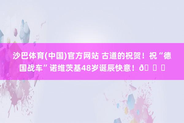沙巴体育(中国)官方网站 古道的祝贺！祝“德国战车”诺维茨基48岁诞辰快意！🎂