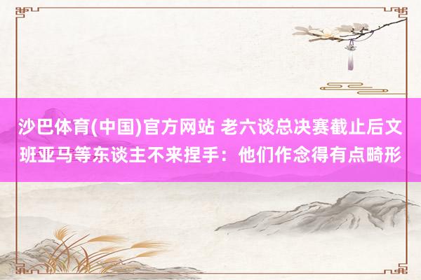 沙巴体育(中国)官方网站 老六谈总决赛截止后文班亚马等东谈主不来捏手:他们作念得有点畸形
